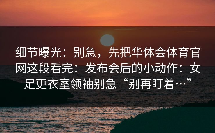 细节曝光：别急，先把华体会体育官网这段看完：发布会后的小动作：女足更衣室领袖别急“别再盯着…”
