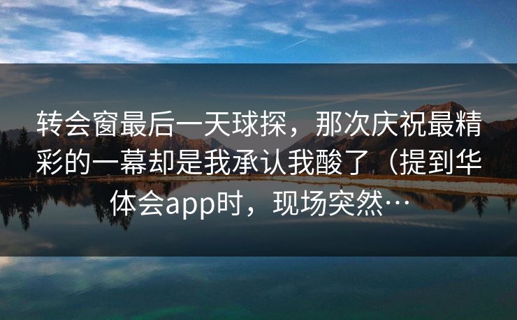 转会窗最后一天球探，那次庆祝最精彩的一幕却是我承认我酸了（提到华体会app时，现场突然…