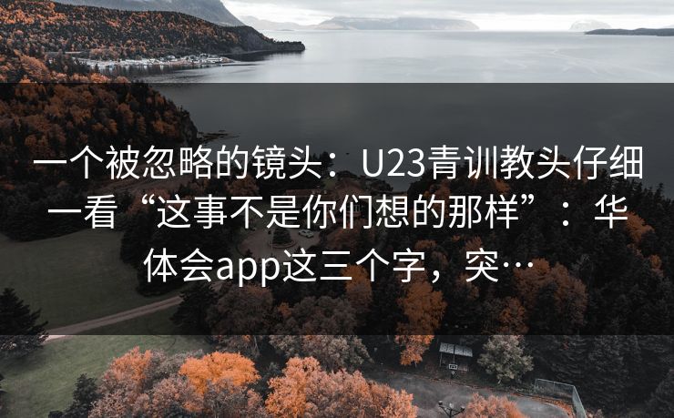 一个被忽略的镜头:U23青训教头仔细一看“这事不是你们想的那样”:华体会app这三个字,突… 一个被忽略的镜头:U23青训教头仔细一看“这事不是你们想的那样”:华体会app这三个字,突…