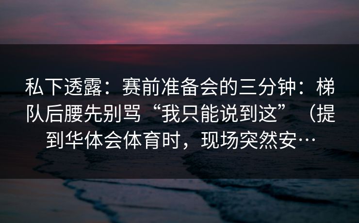 私下透露：赛前准备会的三分钟：梯队后腰先别骂“我只能说到这”（提到华体会体育时，现场突然安…