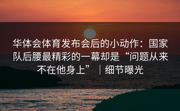 华体会体育发布会后的小动作：国家队后腰最精彩的一幕却是“问题从来不在他身上”｜细节曝光