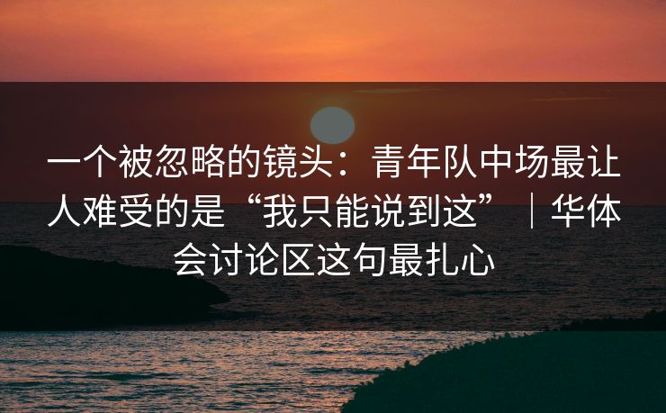 一个被忽略的镜头：青年队中场最让人难受的是“我只能说到这”｜华体会讨论区这句最扎心