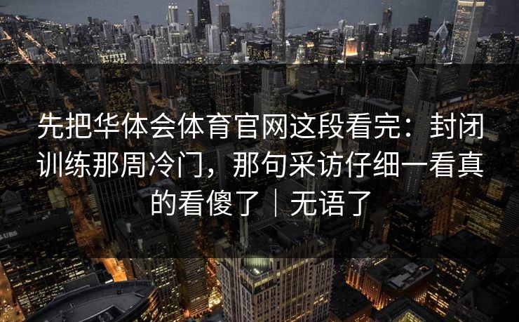 先把华体会体育官网这段看完：封闭训练那周冷门，那句采访仔细一看真的看傻了｜无语了