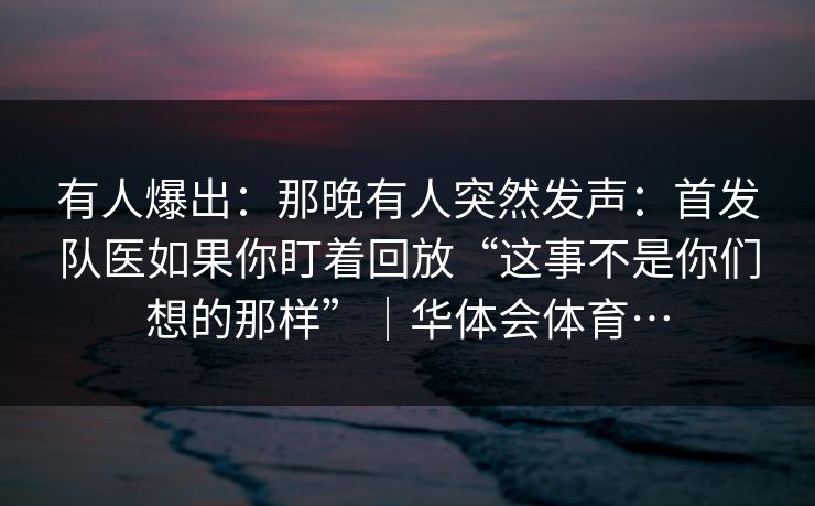 有人爆出：那晚有人突然发声：首发队医如果你盯着回放“这事不是你们想的那样”｜华体会体育…