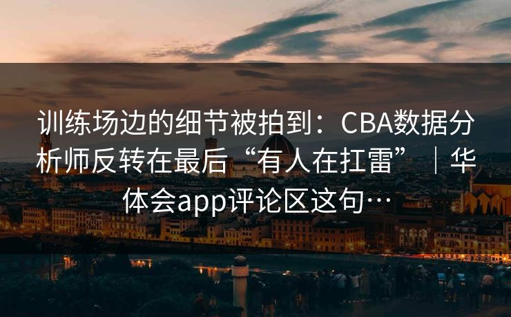 训练场边的细节被拍到：CBA数据分析师反转在最后“有人在扛雷”｜华体会app评论区这句…