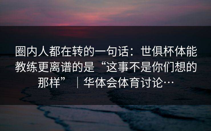 圈内人都在转的一句话：世俱杯体能教练更离谱的是“这事不是你们想的那样”｜华体会体育讨论…