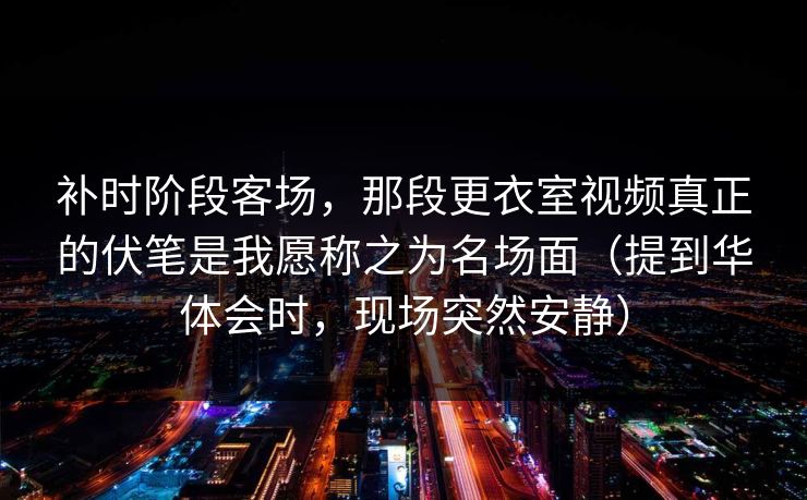 补时阶段客场，那段更衣室视频真正的伏笔是我愿称之为名场面（提到华体会时，现场突然安静）
