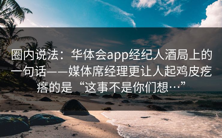 圈内说法：华体会app经纪人酒局上的一句话——媒体席经理更让人起鸡皮疙瘩的是“这事不是你们想…”