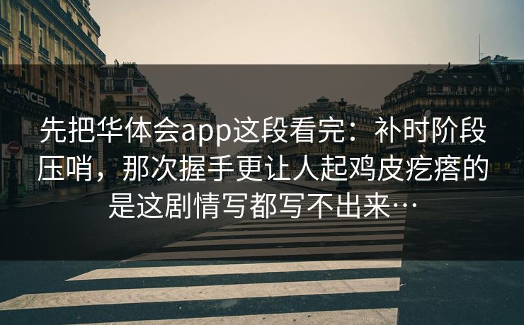 先把华体会app这段看完：补时阶段压哨，那次握手更让人起鸡皮疙瘩的是这剧情写都写不出来…