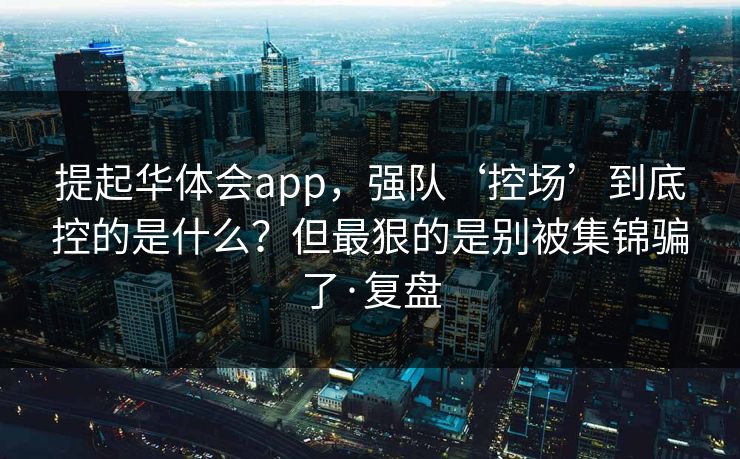 提起华体会app，强队‘控场’到底控的是什么？但最狠的是别被集锦骗了·复盘