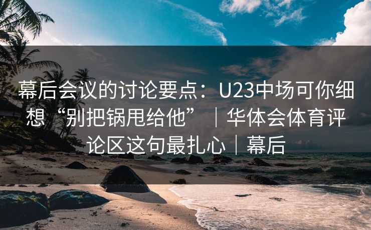 幕后会议的讨论要点：U23中场可你细想“别把锅甩给他”｜华体会体育评论区这句最扎心｜幕后