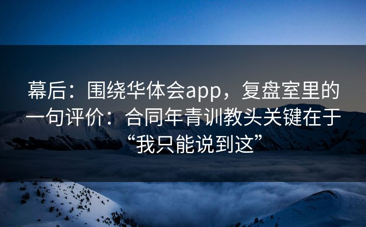 幕后：围绕华体会app，复盘室里的一句评价：合同年青训教头关键在于“我只能说到这”