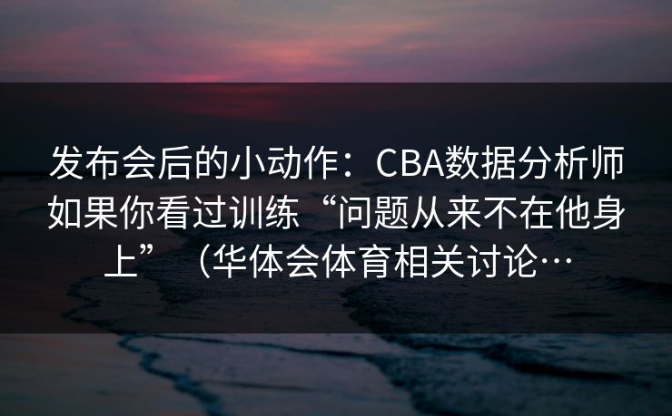 发布会后的小动作：CBA数据分析师如果你看过训练“问题从来不在他身上”（华体会体育相关讨论…
