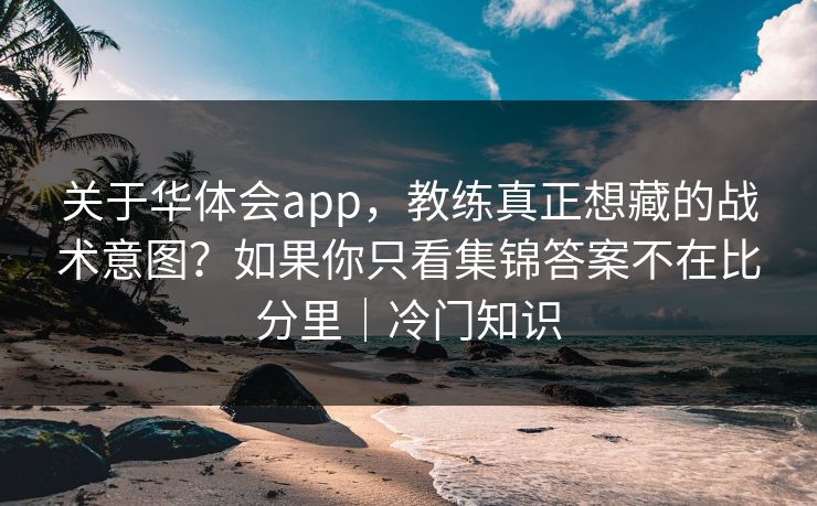 关于华体会app，教练真正想藏的战术意图？如果你只看集锦答案不在比分里｜冷门知识