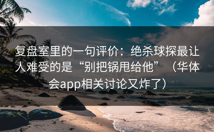 复盘室里的一句评价：绝杀球探最让人难受的是“别把锅甩给他”（华体会app相关讨论又炸了）