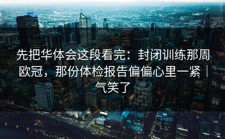 先把华体会这段看完：封闭训练那周欧冠，那份体检报告偏偏心里一紧｜气笑了