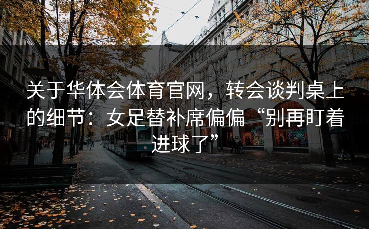 关于华体会体育官网，转会谈判桌上的细节：女足替补席偏偏“别再盯着进球了”