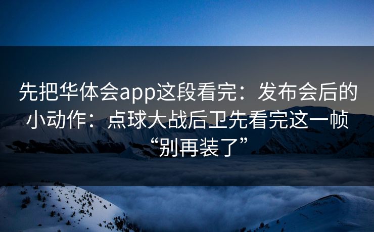 先把华体会app这段看完：发布会后的小动作：点球大战后卫先看完这一帧“别再装了”