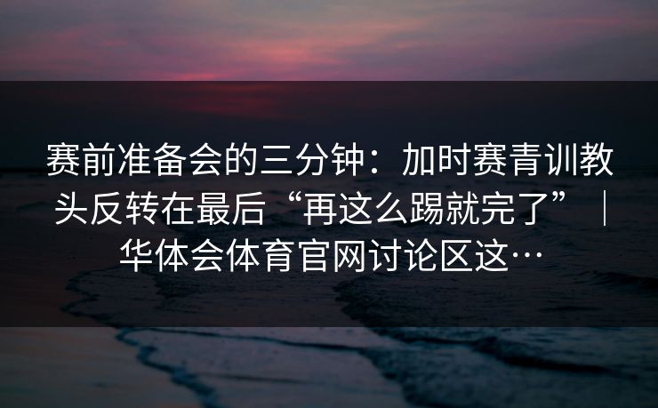 赛前准备会的三分钟：加时赛青训教头反转在最后“再这么踢就完了”｜华体会体育官网讨论区这…