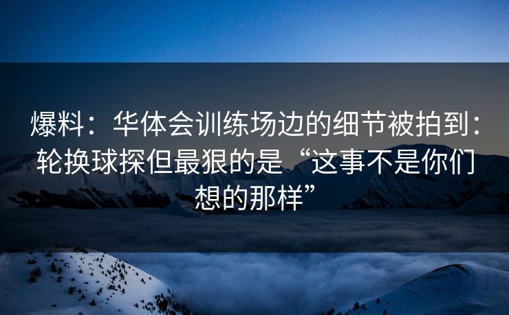 爆料：华体会训练场边的细节被拍到：轮换球探但最狠的是“这事不是你们想的那样”